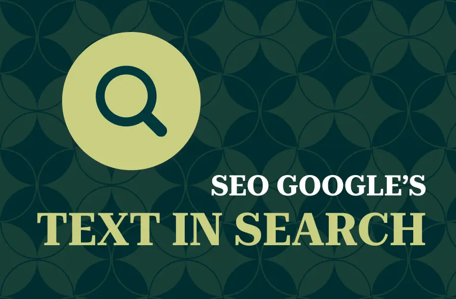 The image features a title "SEO GOOGLE'S TEXT IN SEARCH" in bold, clear typography. The left side includes a magnifying glass icon, representing search functionality, symbolizing SEO and search optimization. The design is set against a dark green background with a geometric pattern in a light beige shade, providing texture and a visually balanced backdrop. This image appears to be designed for a guide or article about optimizing text for Google's search results.